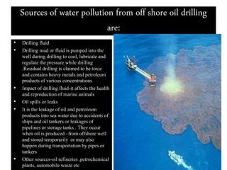 Sources of water pollution from off shore oil drilling
are:
• Drilling fluid
• Drilling mud or fluid is pumped into the
well during drilling to cool, lubricate and
regulate the pressure while drilling
.Residual drilling is claimed to be toxic
and contains heavy metals and petroleum
products of various concentrations
• Impact of drilling fluid-it affects the health
and reproduction of marine animals
• Oil spills or leaks
• It is the leakage of oil and petroleum
products into sea water due to accidents of
ships and oil tankers or leakages of
pipelines or storage tanks . They occur
when oil is produced –from offshore well
and stored temporarily or may also
happen during transportation by pipes or
tankers
• Other sources-oil refineries ,petrochemical
plants, automobile waste etc
 