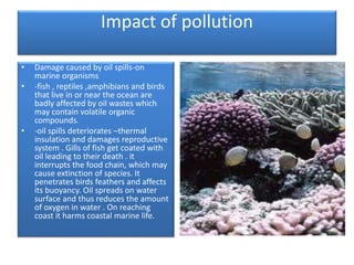 Impact of pollution
• Damage caused by oil spills-on
marine organisms
• -fish , reptiles ,amphibians and birds
that live in or near the ocean are
badly affected by oil wastes which
may contain volatile organic
compounds.
• -oil spills deteriorates –thermal
insulation and damages reproductive
system . Gills of fish get coated with
oil leading to their death . it
interrupts the food chain, which may
cause extinction of species. It
penetrates birds feathers and affects
its buoyancy. Oil spreads on water
surface and thus reduces the amount
of oxygen in water . On reaching
coast it harms coastal marine life.
 
