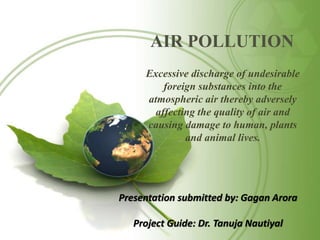AIR POLLUTION
Excessive discharge of undesirable
foreign substances into the
atmospheric air thereby adversely
affecting the quality of air and
causing damage to human, plants
and animal lives.
Presentation submitted by: Gagan Arora
Project Guide: Dr. Tanuja Nautiyal
 