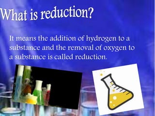 It means the addition of hydrogen to a
substance and the removal of oxygen to
a substance is called reduction.
 