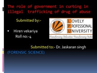 The role of government in curbing in
illegal trafficking of drug of abuse
Submitted by:-
 Hiren vekariya
Roll no:-4
Submitted to:- Dr. Jaskaran singh
(FORENSIC SCIENCE)
 