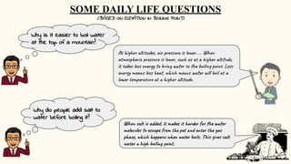 Why is it easier to boil water
at the top of a mountain?
Why do people add salt to
water before boiling it?
At higher altitudes, air pressure is lower. ... When
atmospheric pressure is lower, such as at a higher altitude,
it takes less energy to bring water to the boiling point. Less
energy means less heat, which means water will boil at a
lower temperature at a higher altitude.
When salt is added, it makes it harder for the water
molecules to escape from the pot and enter the gas
phase, which happens when water boils. This gives salt
water a high boiling point.
SOME DAILY LIFE QUESTIONS
(BASED ON ELEVATION IN BOILING POINT)
 