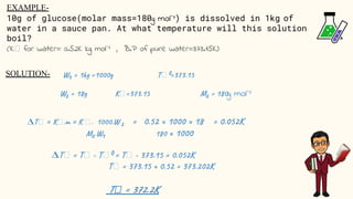 EXAMPLE-
10g of glucose(molar mass=180g mol⁻¹) is dissolved in 1kg of
water in a sauce pan. At what temperature will this solution
boil?
(K for water= 0.52K kg mol⁻¹ , B.P of pure water=373.15K)
g mol⁻¹
SOLUTION-
𝚫
T = 372.2K
𝚫
 
