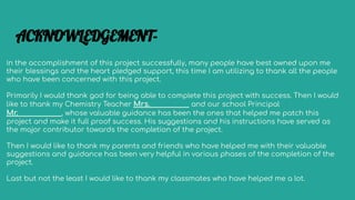 In the accomplishment of this project successfully, many people have best owned upon me
their blessings and the heart pledged support, this time I am utilizing to thank all the people
who have been concerned with this project.
Primarily I would thank god for being able to complete this project with success. Then I would
like to thank my Chemistry Teacher Mrs. and our school Principal
Mr. , whose valuable guidance has been the ones that helped me patch this
project and make it full proof success. His suggestions and his instructions have served as
the major contributor towards the completion of the project.
Then I would like to thank my parents and friends who have helped me with their valuable
suggestions and guidance has been very helpful in various phases of the completion of the
project.
Last but not the least I would like to thank my classmates who have helped me a lot.
ACKNOWLEDGEMENT-
 