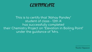 This is to certify that "Abhay Pandey"
student of class - 12th 'A'
has successfully completed
their Chemistry Project on "Elevation in Boiling Point"
under the guidance of "Mrs. "
Teacher Signature
CERTIFICATE
 