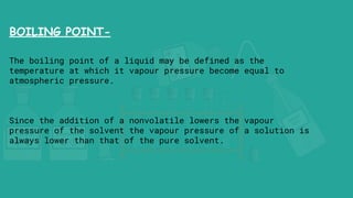 BOILING POINT-
The boiling point of a liquid may be defined as the
temperature at which it vapour pressure become equal to
atmospheric pressure.
Since the addition of a nonvolatile lowers the vapour
pressure of the solvent the vapour pressure of a solution is
always lower than that of the pure solvent.
 