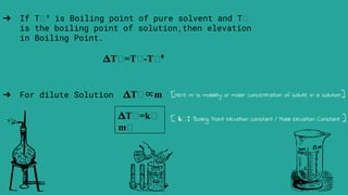 ➔ For dilute Solution 𝚫Tₕ∝m
𝚫Tₕ=kₕ
mₕ
➔ If T ⁰ is Boiling point of pure solvent and T
is the boiling point of solution,then elevation
in Boiling Point.
𝚫Tₕ=Tₕ-Tₕ⁰
[Here m is molality or molar concentration of solute in a solution]
[ kₕ: Boiling Point elevation constant / Molal elevation Constant ]
 