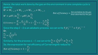 Hence, the total work done by the gas on the environment in one complete cycle is
given by:
𝑊 = W1 → 2 + W2 → 3 + W3 → 4 + W4 → 1
𝑊 = 𝜇𝑅𝑇1 ln
𝑣2
𝑣1
− 𝜇𝑅𝑇2 ln
𝑣3
𝑣4
𝐸𝑓𝑓𝑖𝑐𝑖𝑒𝑛𝑐𝑦 =
𝑊
𝑄1
=
𝑄1 − 𝑄2
𝑄1
= 1 −
𝑄2
𝑄1
= 1 −
𝑇2
𝑇1
ln
𝑣3
𝑣4
ln
𝑣2
𝑣1
Since the step 2 →3 is an adiabatic process, we can write 𝑇1𝑉2
−
= 𝑇2𝑉3
−
Or,
𝑣2
𝑣3
= (
𝑇2
𝑇1
)
1
𝛾−1
Similarly, for the process 4 → 1, we can write
𝑣2
𝑣3
= (
𝑇2
𝑇1
)
1
𝛾−1 ⇒
𝑣2
𝑣3
=
𝑣1
𝑣2
So, the expression for net efficiency of Carnot engine reduce to:
𝑁𝑒𝑡 𝑒𝑓𝑓𝑖𝑐𝑖𝑒𝑛𝑐𝑦 = 1 −
𝑇2
𝑇1
𝑁𝑒𝑡 𝑒𝑓𝑓𝑖𝑐𝑖𝑒𝑛𝑐𝑦 =
𝑁𝑒𝑡 𝑤𝑜𝑟𝑘𝑑𝑜𝑛𝑒 𝑏𝑦 𝑡ℎ𝑒 𝑔𝑎𝑠
𝐻𝑒𝑎𝑡 𝑎𝑏𝑠𝑜𝑟𝑏𝑒𝑑 𝑏𝑦 𝑡ℎ𝑒 𝑔𝑎𝑠
 