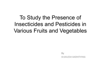 To Study the Presence of
Insecticides and Pesticides in
Various Fruits and Vegetables
By
B.KAILESH AADHITHYAA
 