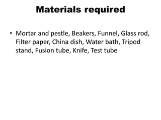 Materials required
• Mortar and pestle, Beakers, Funnel, Glass rod,
Filter paper, China dish, Water bath, Tripod
stand, Fusion tube, Knife, Test tube
 
