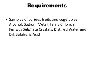 Requirements
• Samples of various fruits and vegetables,
Alcohol, Sodium Metal, Ferric Chloride,
Ferrous Sulphate Crystals, Distilled Water and
Dil. Sulphuric Acid
 