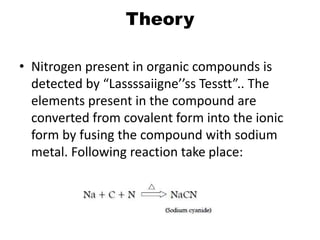 Theory
• Nitrogen present in organic compounds is
detected by “Lassssaiigne’’ss Tesstt”.. The
elements present in the compound are
converted from covalent form into the ionic
form by fusing the compound with sodium
metal. Following reaction take place:
 