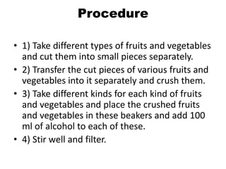 Procedure
• 1) Take different types of fruits and vegetables
and cut them into small pieces separately.
• 2) Transfer the cut pieces of various fruits and
vegetables into it separately and crush them.
• 3) Take different kinds for each kind of fruits
and vegetables and place the crushed fruits
and vegetables in these beakers and add 100
ml of alcohol to each of these.
• 4) Stir well and filter.
 