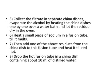 • 5) Collect the filtrate in separate china dishes,
evaporate the alcohol by heating the china dishes
one by one over a water bath and let the residue
dry in the oven.
• 6) Heat a small piece of sodium in a fusion tube,
till it melts.
• 7) Then add one of the above residues from the
china dish to this fusion tube and heat it till red
hot.
• 8) Drop the hot fusion tube in a china dish
containing about 10 ml of distilled water.
 
