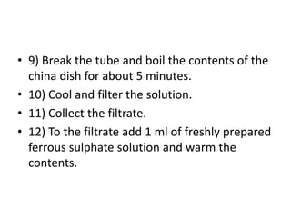 • 9) Break the tube and boil the contents of the
china dish for about 5 minutes.
• 10) Cool and filter the solution.
• 11) Collect the filtrate.
• 12) To the filtrate add 1 ml of freshly prepared
ferrous sulphate solution and warm the
contents.
 