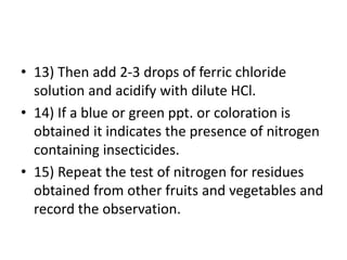 • 13) Then add 2-3 drops of ferric chloride
solution and acidify with dilute HCl.
• 14) If a blue or green ppt. or coloration is
obtained it indicates the presence of nitrogen
containing insecticides.
• 15) Repeat the test of nitrogen for residues
obtained from other fruits and vegetables and
record the observation.
 
