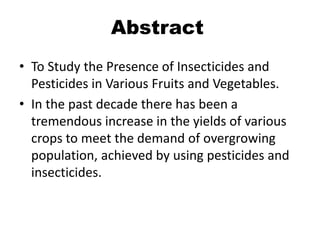 Abstract
• To Study the Presence of Insecticides and
Pesticides in Various Fruits and Vegetables.
• In the past decade there has been a
tremendous increase in the yields of various
crops to meet the demand of overgrowing
population, achieved by using pesticides and
insecticides.
 