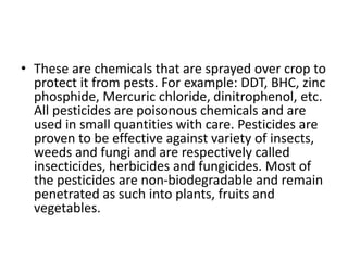 • These are chemicals that are sprayed over crop to
protect it from pests. For example: DDT, BHC, zinc
phosphide, Mercuric chloride, dinitrophenol, etc.
All pesticides are poisonous chemicals and are
used in small quantities with care. Pesticides are
proven to be effective against variety of insects,
weeds and fungi and are respectively called
insecticides, herbicides and fungicides. Most of
the pesticides are non-biodegradable and remain
penetrated as such into plants, fruits and
vegetables.
 