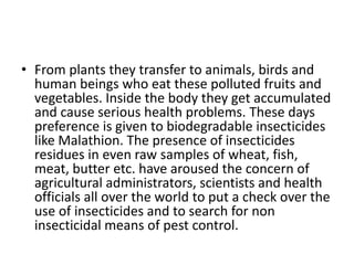 • From plants they transfer to animals, birds and
human beings who eat these polluted fruits and
vegetables. Inside the body they get accumulated
and cause serious health problems. These days
preference is given to biodegradable insecticides
like Malathion. The presence of insecticides
residues in even raw samples of wheat, fish,
meat, butter etc. have aroused the concern of
agricultural administrators, scientists and health
officials all over the world to put a check over the
use of insecticides and to search for non
insecticidal means of pest control.
 