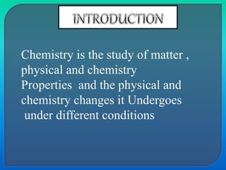 Chemistry is the study of matter ,
physical and chemistry
Properties and the physical and
chemistry changes it Undergoes
under different conditions
 