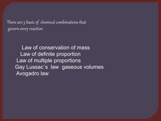 There are 5 basic of chemical combinations that
govern every reaction
Law of conservation of mass
Law of definite proportion
Law of multiple proportions
Gay Lussac´s law gaseous volumes
Avogadro law
 