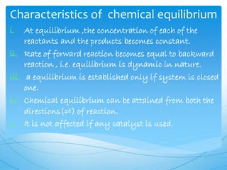 Characteristics of chemical equilibrium
i. At equilibrium ,the concentration of each of the
reactants and the products becomes constant.
ii. Rate of forward reaction becomes equal to backward
reaction , i.e. equilibrium is dynamic in nature.
iii. a equilibrium is established only if system is closed
one.
iv. Chemical equilibrium can be attained from both the
directions(⇌) of reaction.
v. It is not affected if any catalyst is used.
 