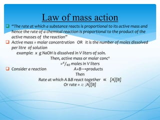 Law of mass action
 “The rate at which a substance reacts is proportional to its active mass and
hence the rate of a chemical reaction is proportional to the product of the
active masses of the reaction”
 Active mass = molar concentration OR it is the number of moles dissolved
per litre of solution
example: x g NaOH is dissolved in V liters of soln.
Then, active mass or molar concn
= 𝑥
40 moles in V liters
 Consider a reaction A+B⟶products
Then
Rate at which A &B react together ∝ [A][B]
Or rate = k [A][B]
 