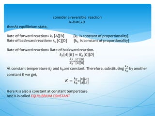consider a reversible reaction
A+B⇌C+D
thenAt equilibrium state,
Rate of forward reaction= kf [A][B] {kf is constant of proportionality}
Rate of backward reaction= kb [C][D] {kb is constant of proportionality}
Rate of forward reaction= Rate of backward reaction.
𝑘 𝑓 𝐴 𝐵 = 𝐾 𝐵 𝐶 𝐷
𝑘 𝑓
𝑘 𝑏
=
𝐶 𝐷
𝐴 𝐵
At constant temperature 𝑘 𝑓 and 𝑘 𝑏are constant. Therefore, substituting
𝑘 𝑓
𝑘 𝑏
by another
constant K we get,
𝐾 =
𝑘 𝑓
𝑘 𝑏
=
𝐶 𝐷
𝐴 𝐵
Here K is also a constant at constant temperature
And K is called EQUILIBRIUM CONSTANT
 