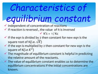 Characteristics of
equilibrium constant
 Independent of concentration of reactions
 If reaction is reversed , the value of it is inversed
 K’c = 1 / Kc
 If the eqn is divided by 2 then constant for new eqn is the
square root of K(i.e. 𝐾)
 If the eqn is multiplied by 2 then constant for new eqn is the
square of K(i.e 𝐾2)
 The magnitude of equilibrium constant is helpful in predicting
the relative amount of the reactants.
 The value of equilibrium constant enables us to determine the
equilibrium concentrations if the initial concentrations are
known.
 