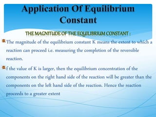 The magnitude of the equilibrium constant K means the extent to which a
reaction can proceed i.e. measuring the completion of the reversible
reaction.
f the value of K is larger, then the equilibrium concentration of the
components on the right hand side of the reaction will be greater than the
components on the left hand side of the reaction. Hence the reaction
proceeds to a greater extent
 