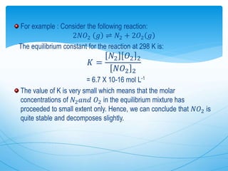 For example : Consider the following reaction:
2𝑁𝑂2 𝑔 ⇌ 𝑁2 + 2𝑂2 𝑔
The equilibrium constant for the reaction at 298 K is:
𝐾 =
𝑁2 𝑂2 2
𝑁𝑂2 2
= 6.7 X 10-16 mol L-1
The value of K is very small which means that the molar
concentrations of 𝑁2 𝑎𝑛𝑑 𝑂2 in the equilibrium mixture has
proceeded to small extent only. Hence, we can conclude that 𝑁𝑂2 is
quite stable and decomposes slightly.
 