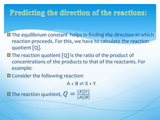 The equilibrium constant helps in finding the direction in which
reaction proceeds. For this, we have to calculate the reaction
quotient [Q].
The reaction quotient [Q] is the ratio of the product of
concentrations of the products to that of the reactants. For
example:
Consider the following reaction:
A + B ⇌ X + Y
The reaction quotient, 𝑄 = 𝑋 𝑌
𝐴 𝐵
 
