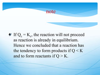 note
If Qc = Kc, the reaction will not proceed
as reaction is already in equilibrium.
Hence we concluded that a reaction has
the tendency to form products if Q < K
and to form reactants if Q > K.
 