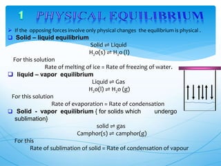  If the opposing forces involve only physical changes the equilibrium is physical .
 Solid – liquid equilibrium
Solid ⇌ Liquid
H2o(s) ⇌ H2o (l)
For this solution
Rate of melting of ice = Rate of freezing of water.
 liquid – vapor equilibrium
Liquid ⇌ Gas
H2o(l) ⇌ H2o (g)
For this solution
Rate of evaporation = Rate of condensation
 Solid - vapor equilibrium { for solids which undergo
sublimation}
solid ⇌ gas
Camphor(s) ⇌ camphor(g)
For this
Rate of sublimation of solid = Rate of condensation of vapour
 