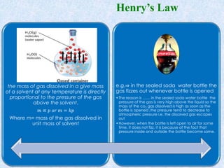 the mass of gas dissolved in a give mass
of a solvent at any temperature is directly
proportional to the pressure of the gas
above the solvent.
𝑚 ∝ 𝑝 𝑜𝑟 𝑚 = 𝑘𝑝
Where m= mass of the gas dissolved in
unit mass of solvent
e.g.⇒ in the sealed soda water bottle the
gas fizzes out whenever bottle is opened
•The reason is …… in the sealed soda water bottle the
pressure of the gas is very high above the liquid so the
mass of the co2 gas dissolved is high as soon as the
bottle is opened ,the pressure tend to decrease to
atmospheric pressure i.e. the dissolved gas escapes
out
•However, when the bottle is left open to air for some
time, it does not fizz, it is because of the fact that
pressure inside and outside the bottle become same.
Henry’s Law
 