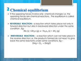  If the opposing forces involve only chemical changes i.e. the
opposing forces are chemical reactions . The equilibrium is called
chemical equilibrium.
 REVERSIBLE REACTION:- a reaction which takes place not only in
forward direction but also in backward direction under the same
condition . Eg-
3fe (s) +4H2o (g) ⇌ Fe3o4 (s) + 4H2 (g)
 IRREVERSIBLE REACTION:- a reaction which can not take place in
the reverse direction i.e. the products formed do not react to give
back the same reactants under same conditions. Eg –
2Mg + O2 → 2MgO
 