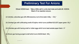 Preliminary Test For Anions
Dilute H2SO4 test: - Take a little salt in a dry test tube and add dil. H2SO4.
Warm if no reaction occurs.
(i) Colorless ,odourless gas with effervescence, turns lime water milky : - CO3
2-
(ii) Colorless gas with suffocating smell of Sulphur which turns acidified K2Cr2O7 paper green: SO3
2-
(iii) Colorless gas with having smell or rotten eggs which turns lead acetate paper black : S2-
(iv) Brown gas having pungent smell which turns FeSO4 black : NO2
-
By MANOJ SIR
 