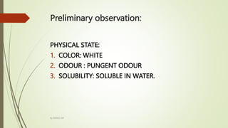 Preliminary observation:
PHYSICAL STATE:
1. COLOR: WHITE
2. ODOUR : PUNGENT ODOUR
3. SOLUBILITY: SOLUBLE IN WATER.
By MANOJ SIR
 