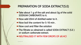 PREPARATION OF SODA EXTRACT(S.E)
Take about 1 g of the salt and about 3g of the solid
SODIUM CARBONATE to it.
Now add 20ml of distilled water to it .
Now boil the content for 5-10 min .
Now cool and filter the solution
The filtrate so obtained is called SODA EXTRACT (S.E )
or sodium carbonate extract.
NEUTRALISED IT WITH FEW DROPS OF dil.HCl
By MANOJ SIR
 