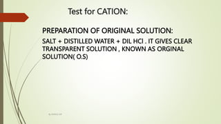 PREPARATION OF ORIGINAL SOLUTION:
SALT + DISTILLED WATER + DIL HCl . IT GIVES CLEAR
TRANSPARENT SOLUTION , KNOWN AS ORGINAL
SOLUTION( O.S)
Test for CATION:
By MANOJ SIR
 