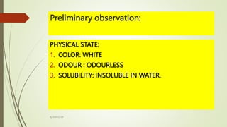 Preliminary observation:
PHYSICAL STATE:
1. COLOR: WHITE
2. ODOUR : ODOURLESS
3. SOLUBILITY: INSOLUBLE IN WATER.
By MANOJ SIR
 