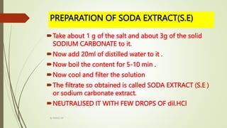 PREPARATION OF SODA EXTRACT(S.E)
Take about 1 g of the salt and about 3g of the solid
SODIUM CARBONATE to it.
Now add 20ml of distilled water to it .
Now boil the content for 5-10 min .
Now cool and filter the solution
The filtrate so obtained is called SODA EXTRACT (S.E )
or sodium carbonate extract.
NEUTRALISED IT WITH FEW DROPS OF dil.HCl
By MANOJ SIR
 