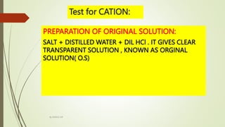 PREPARATION OF ORIGINAL SOLUTION:
SALT + DISTILLED WATER + DIL HCl . IT GIVES CLEAR
TRANSPARENT SOLUTION , KNOWN AS ORGINAL
SOLUTION( O.S)
Test for CATION:
By MANOJ SIR
 