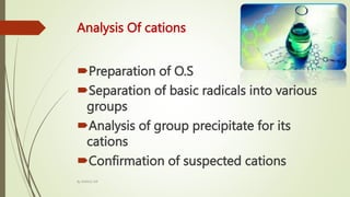 Analysis Of cations
Preparation of O.S
Separation of basic radicals into various
groups
Analysis of group precipitate for its
cations
Confirmation of suspected cations
By MANOJ SIR
 