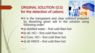 ORIGINAL SOLUTION (O.S)
for the detection of cations
It is the transparent and clear solution prepared
by dissolving given salt in the solution using
following order-
a) distilled water – first cold then hot
b) dil. HCl – first cold then hot
c) Conc. HCl – first cold then hot
d) dil HNO3 – first cold then hot
By MANOJ SIR
 
