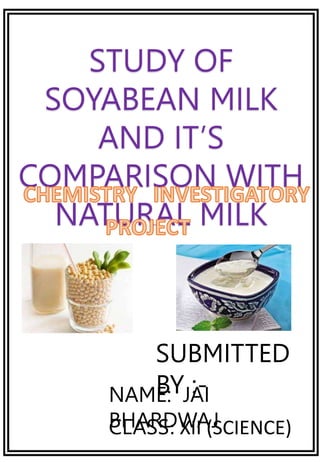 STUDY OF
SOYABEAN MILK
AND IT’S
COMPARISON WITH
NATURAL MILK
SUBMITTED
BY :-
NAME: JAI
BHARDWAJ
CLASS: XII (SCIENCE)
 