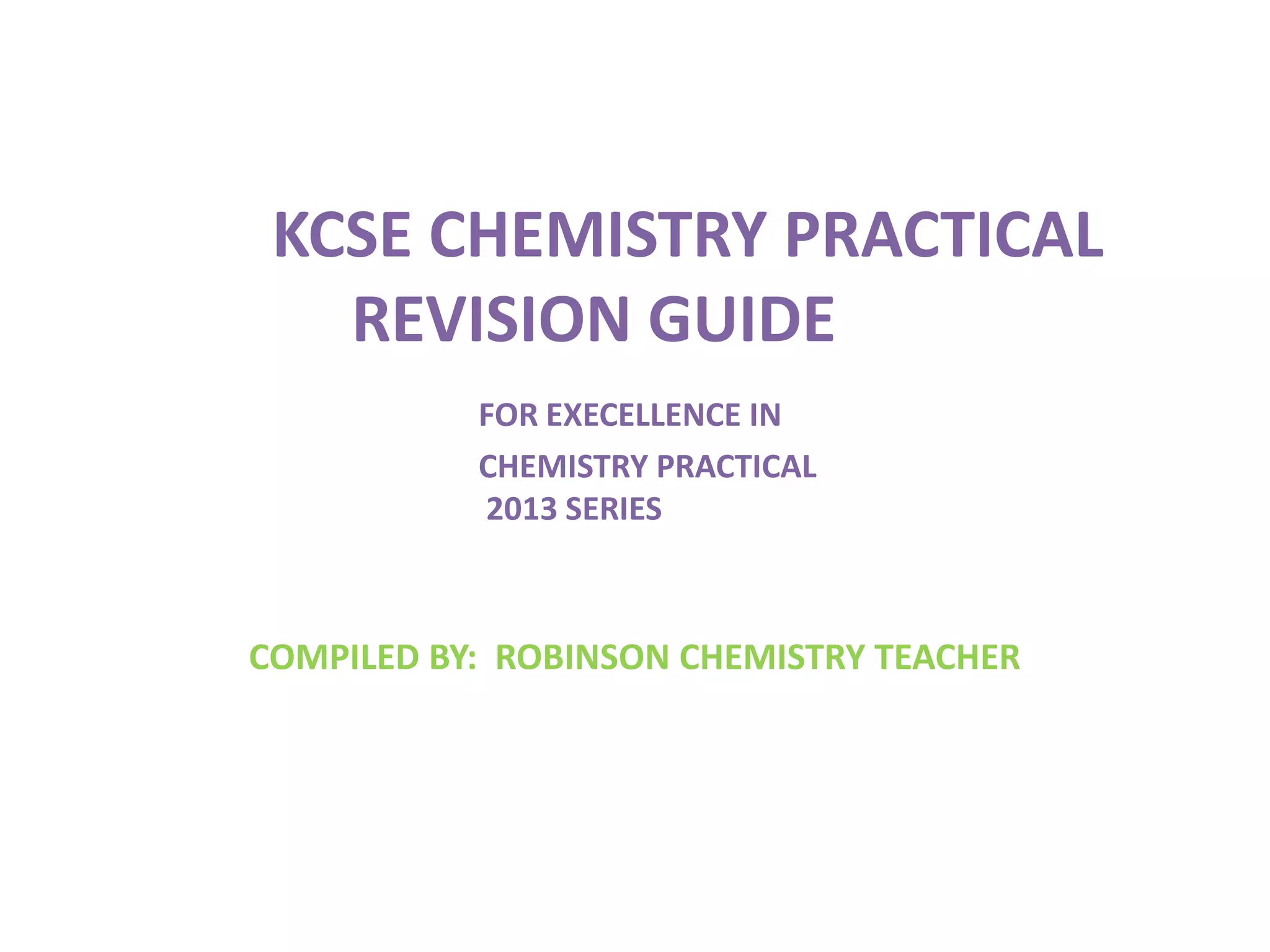 KCSE CHEMISTRY PRACTICAL
REVISION GUIDE
FOR EXECELLENCE IN
CHEMISTRY PRACTICAL
2013 SERIES
COMPILED BY: ROBINSON CHEMISTRY TEACHER
 
