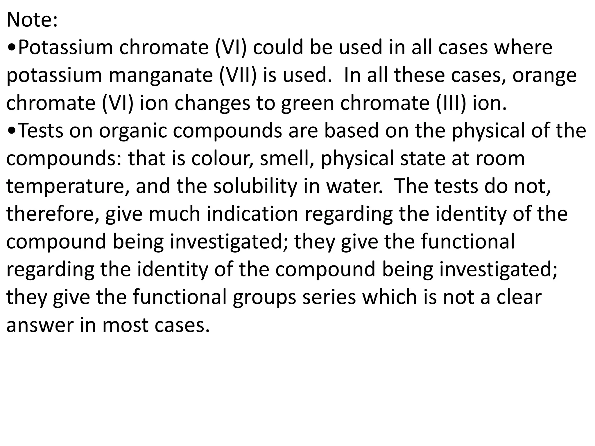Note:
•Potassium chromate (VI) could be used in all cases where
potassium manganate (VII) is used. In all these cases, orange
chromate (VI) ion changes to green chromate (III) ion.
•Tests on organic compounds are based on the physical of the
compounds: that is colour, smell, physical state at room
temperature, and the solubility in water. The tests do not,
therefore, give much indication regarding the identity of the
compound being investigated; they give the functional
regarding the identity of the compound being investigated;
they give the functional groups series which is not a clear
answer in most cases.
 