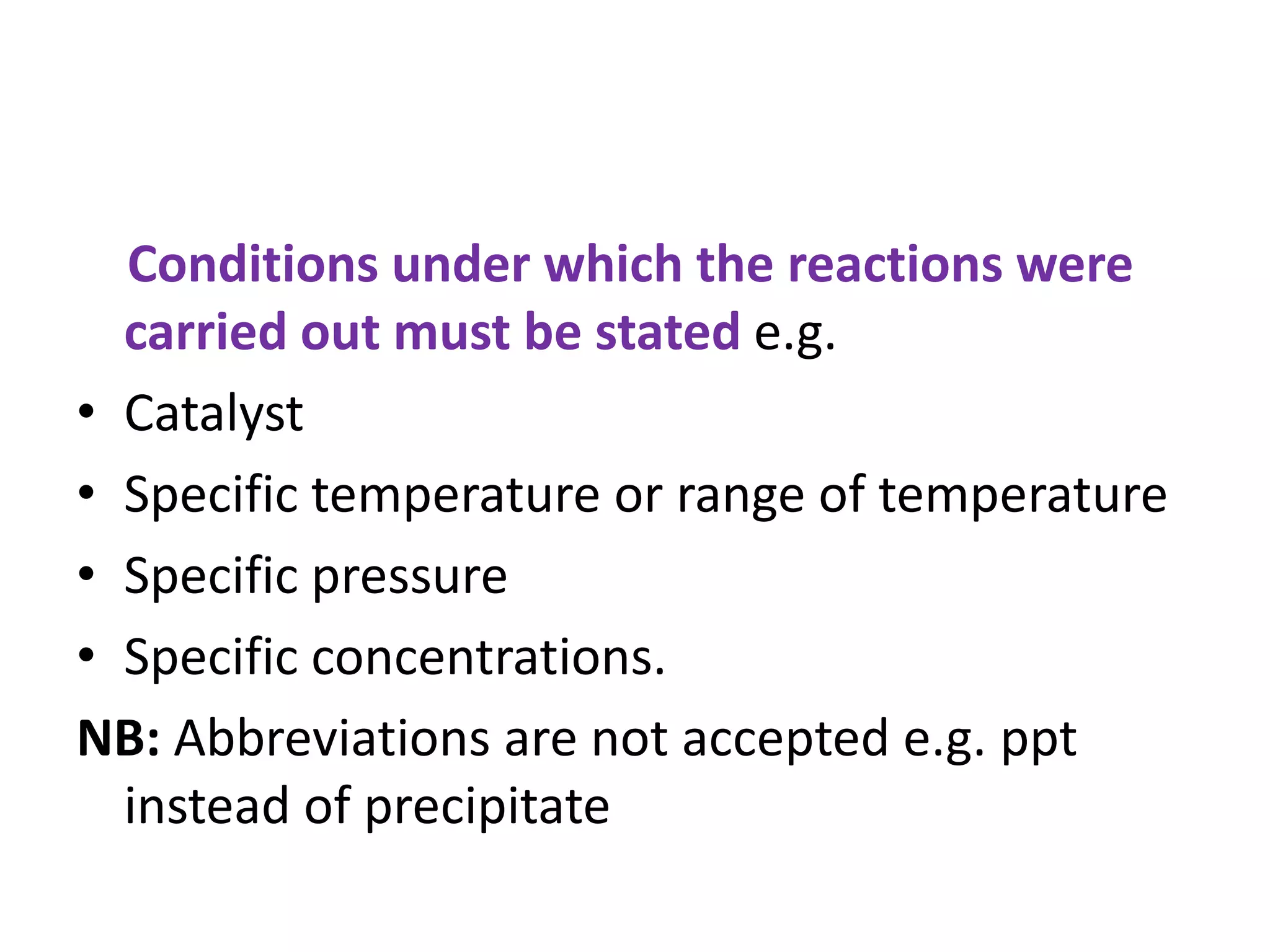 Conditions under which the reactions were
carried out must be stated e.g.
• Catalyst
• Specific temperature or range of temperature
• Specific pressure
• Specific concentrations.
NB: Abbreviations are not accepted e.g. ppt
instead of precipitate
 
