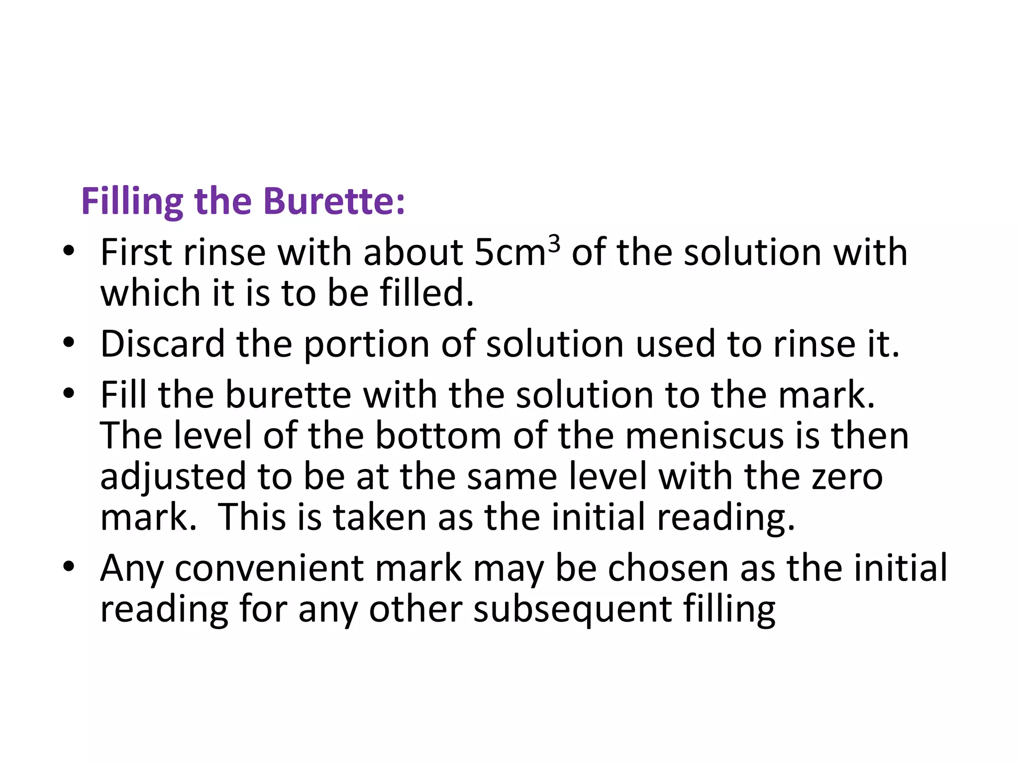 Filling the Burette:
• First rinse with about 5cm3 of the solution with
which it is to be filled.
• Discard the portion of solution used to rinse it.
• Fill the burette with the solution to the mark.
The level of the bottom of the meniscus is then
adjusted to be at the same level with the zero
mark. This is taken as the initial reading.
• Any convenient mark may be chosen as the initial
reading for any other subsequent filling
 